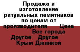 Продажа и изготовление ритуальных памятников по ценам от производителя!!! › Цена ­ 5 000 - Все города Другое » Другое   . Крым,Джанкой